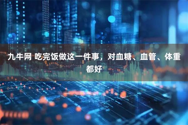 九牛网 吃完饭做这一件事，对血糖、血管、体重都好