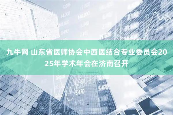九牛网 山东省医师协会中西医结合专业委员会2025年学术年会在济南召开