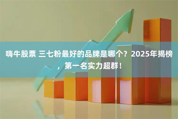 嗨牛股票 三七粉最好的品牌是哪个？2025年揭榜，第一名实力超群！