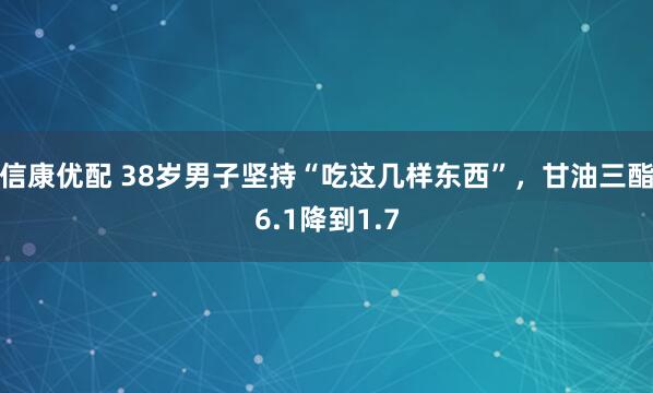 信康优配 38岁男子坚持“吃这几样东西”，甘油三酯6.1降到1.7