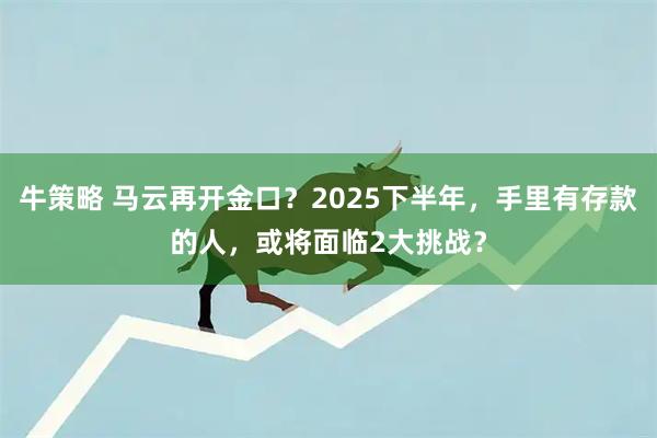 牛策略 马云再开金口？2025下半年，手里有存款的人，或将面临2大挑战？