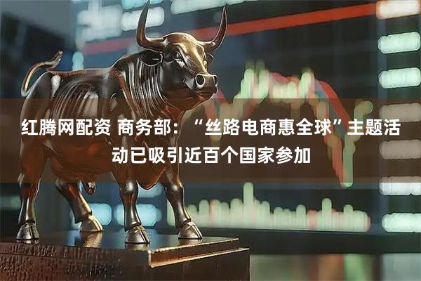 红腾网配资 商务部：“丝路电商惠全球”主题活动已吸引近百个国家参加