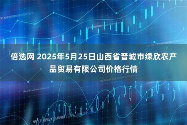 倍选网 2025年5月25日山西省晋城市绿欣农产品贸易有限公司价格行情