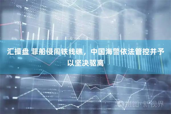 汇操盘 菲船侵闯铁线礁，中国海警依法管控并予以坚决驱离