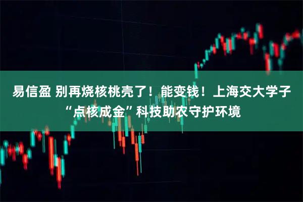 易信盈 别再烧核桃壳了！能变钱！上海交大学子“点核成金”科技助农守护环境