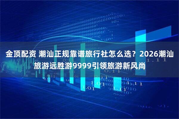 金顶配资 潮汕正规靠谱旅行社怎么选？2026潮汕旅游远胜游9999引领旅游新风尚