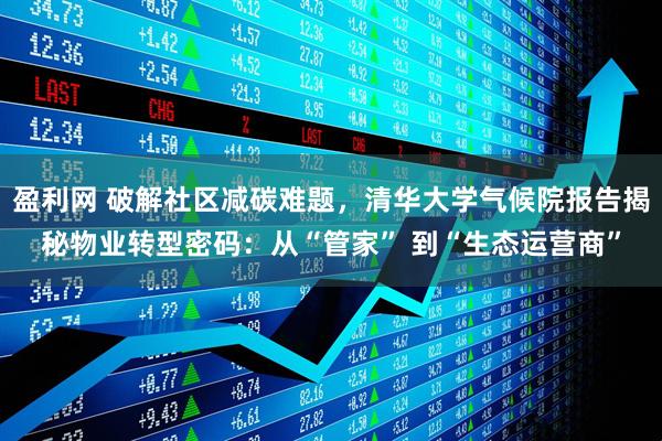 盈利网 破解社区减碳难题，清华大学气候院报告揭秘物业转型密码：从“管家” 到“生态运营商”