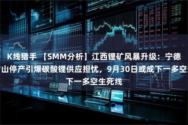 K线猎手 【SMM分析】江西锂矿风暴升级：宁德时代矿山停产引爆碳酸锂供应担忧，9月30日或成下一多空生死线