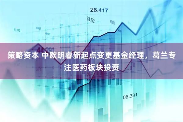 策略资本 中欧明睿新起点变更基金经理，葛兰专注医药板块投资
