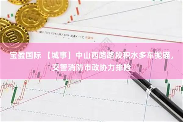 宝盈国际 【城事】中山西路路段积水多车抛锚，交警消防市政协力排险