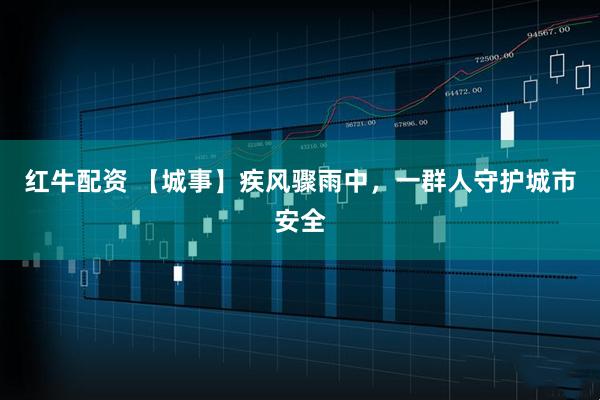 红牛配资 【城事】疾风骤雨中，一群人守护城市安全